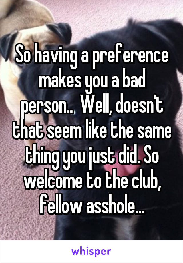 So having a preference makes you a bad person..  Well, doesn't that seem like the same thing you just did. So welcome to the club, fellow asshole...