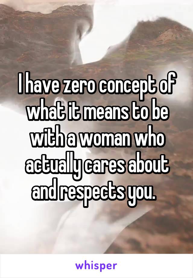 I have zero concept of what it means to be with a woman who actually cares about and respects you.  