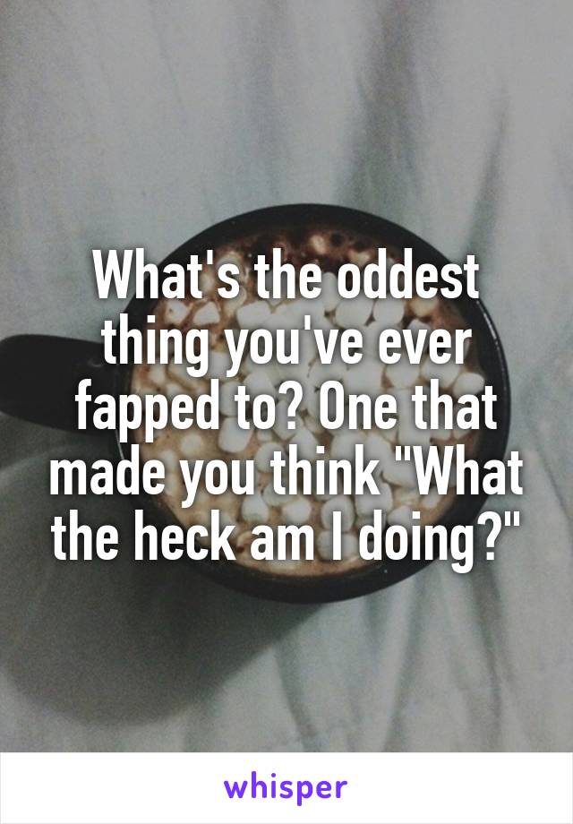 What's the oddest thing you've ever fapped to? One that made you think "What the heck am I doing?"
