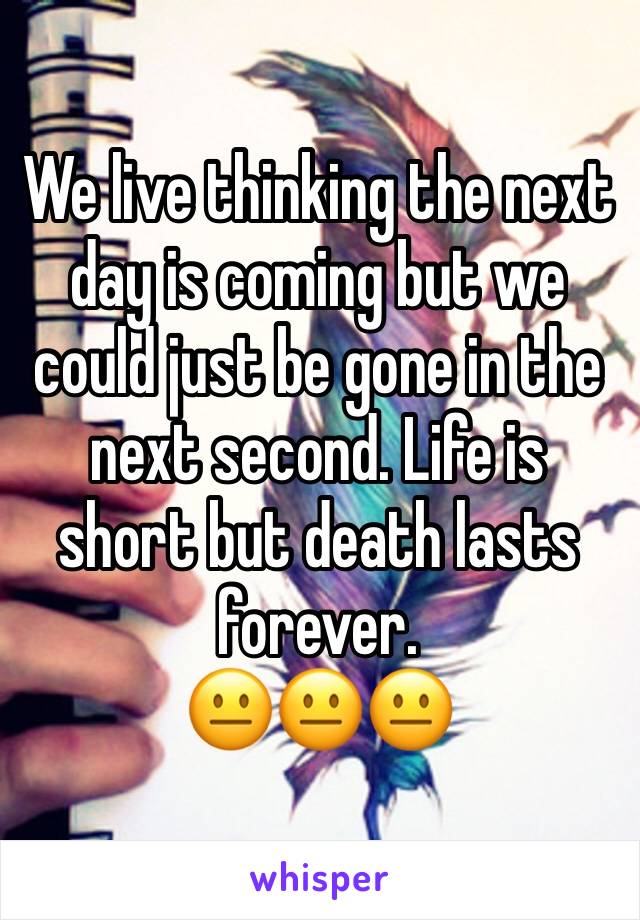 We live thinking the next day is coming but we could just be gone in the next second. Life is short but death lasts forever.
😐😐😐