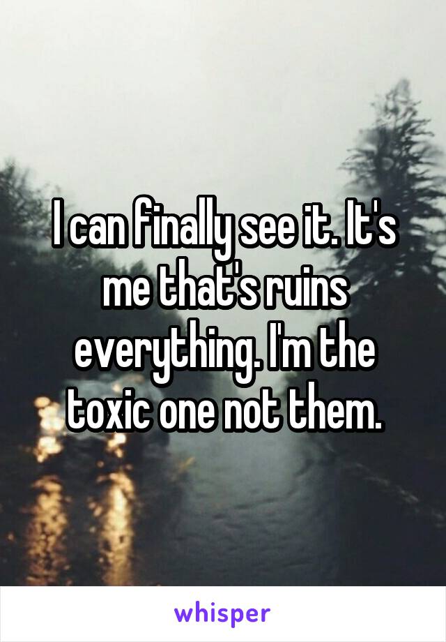 I can finally see it. It's me that's ruins everything. I'm the toxic one not them.