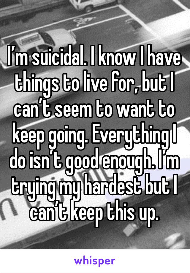 I’m suicidal. I know I have things to live for, but I can’t seem to want to keep going. Everything I do isn’t good enough. I’m trying my hardest but I can’t keep this up. 