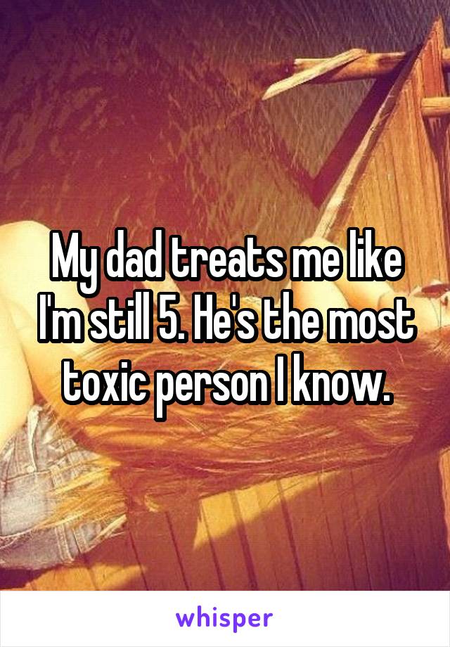 My dad treats me like I'm still 5. He's the most toxic person I know.