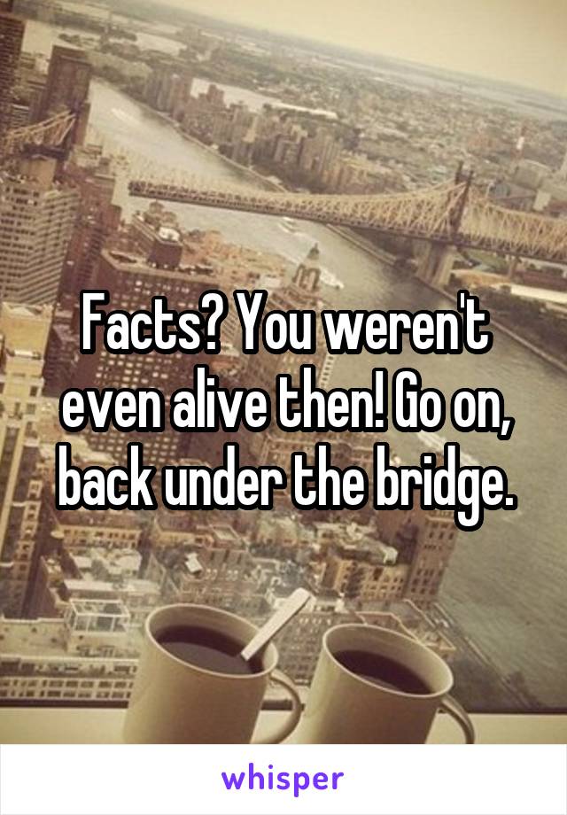 Facts? You weren't even alive then! Go on, back under the bridge.