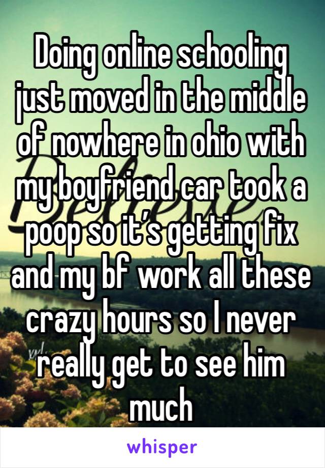 Doing online schooling just moved in the middle of nowhere in ohio with my boyfriend car took a poop so it’s getting fix and my bf work all these crazy hours so I never really get to see him much