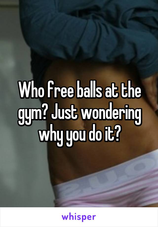 Who free balls at the gym? Just wondering why you do it?