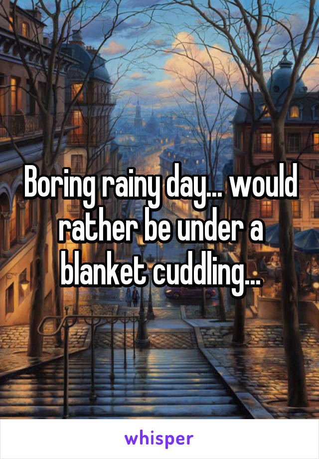 Boring rainy day... would rather be under a blanket cuddling...