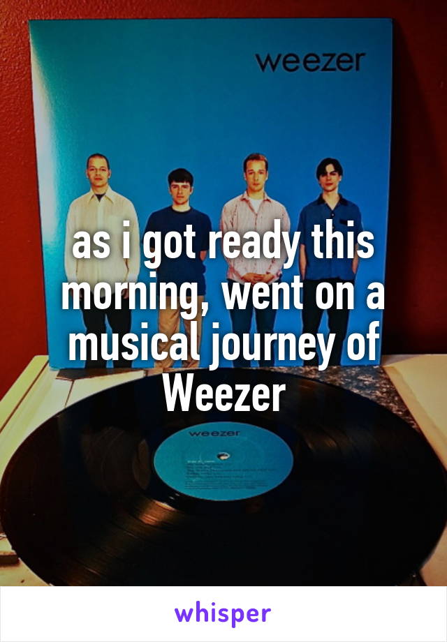 as i got ready this morning, went on a musical journey of Weezer