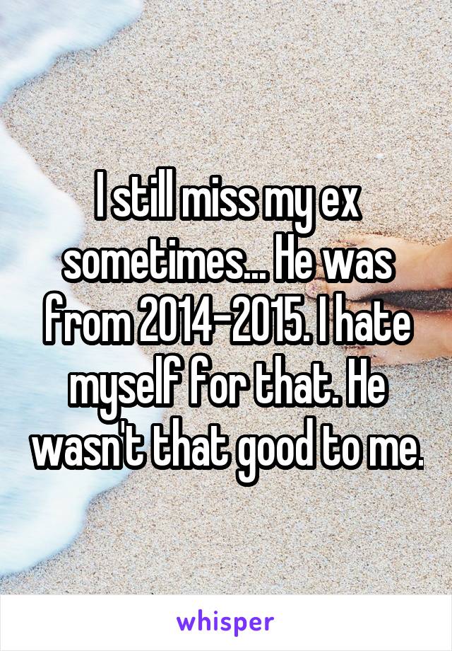 I still miss my ex sometimes... He was from 2014-2015. I hate myself for that. He wasn't that good to me.