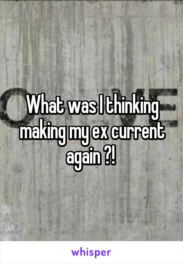 What was I thinking making my ex current again ?! 