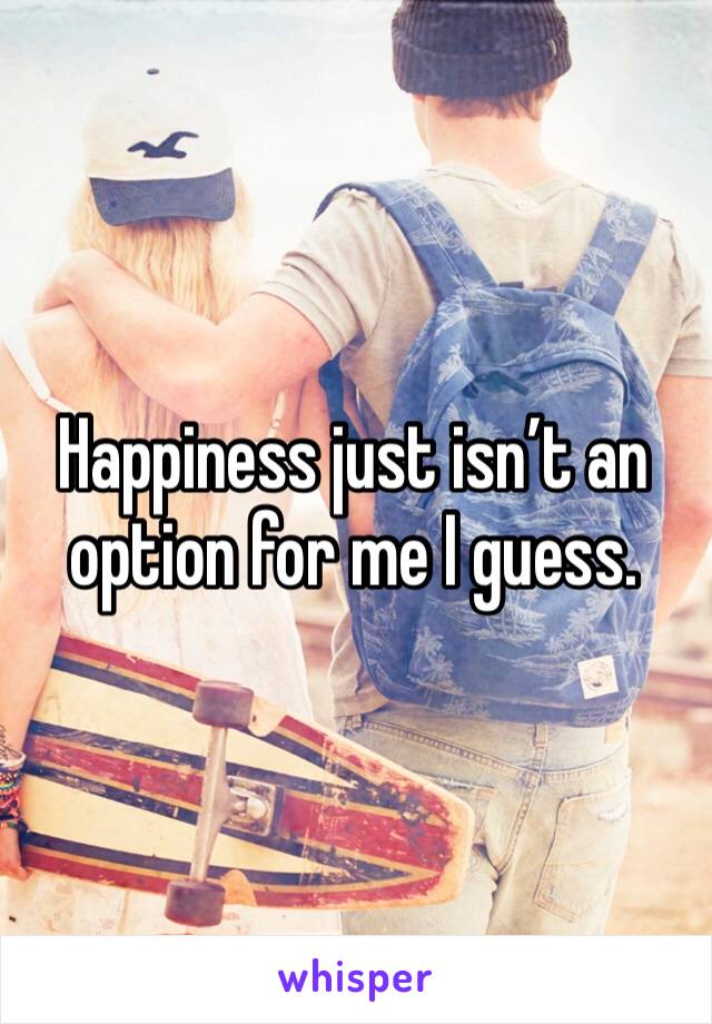 Happiness just isn’t an option for me I guess. 