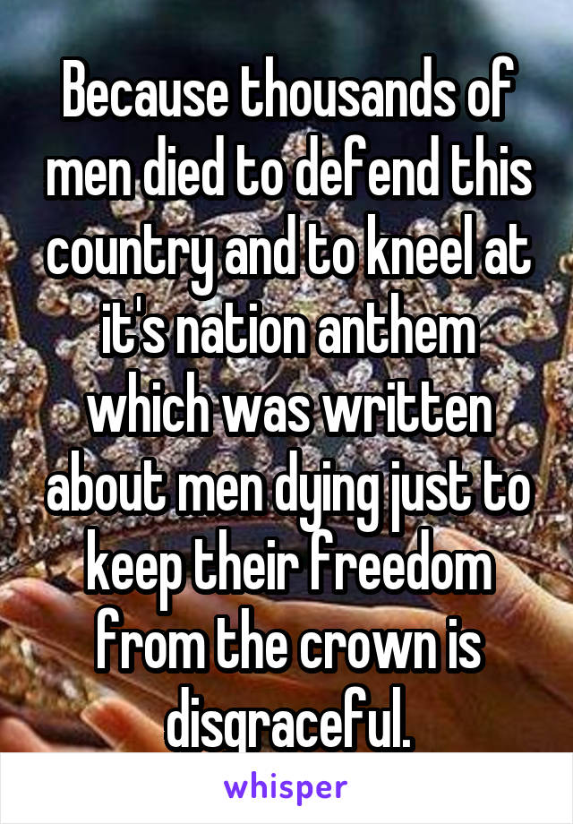 Because thousands of men died to defend this country and to kneel at it's nation anthem which was written about men dying just to keep their freedom from the crown is disgraceful.