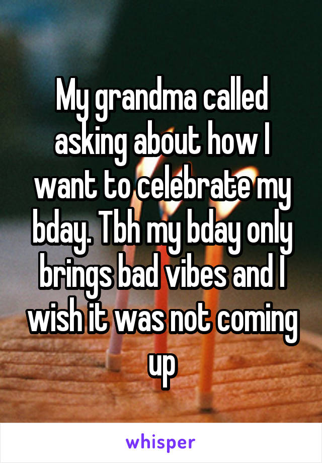 My grandma called asking about how I want to celebrate my bday. Tbh my bday only brings bad vibes and I wish it was not coming up