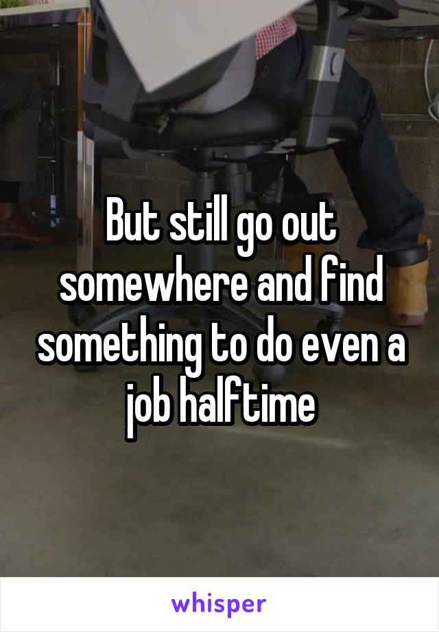 But still go out somewhere and find something to do even a job halftime
