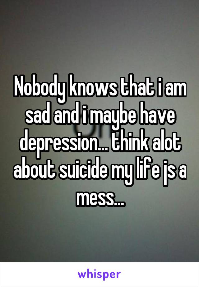 Nobody knows that i am sad and i maybe have depression... think alot about suicide my life js a mess...