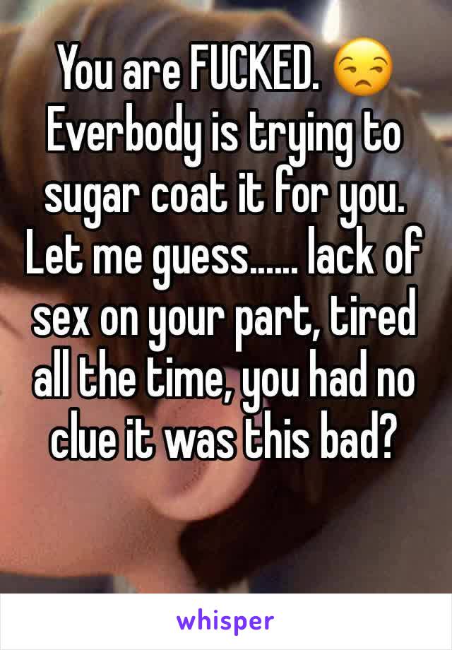 You are FUCKED. 😒 Everbody is trying to sugar coat it for you. Let me guess...... lack of sex on your part, tired all the time, you had no clue it was this bad? 