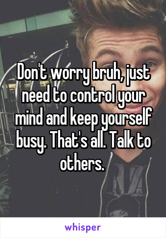 Don't worry bruh, just need to control your mind and keep yourself busy. That's all. Talk to others. 