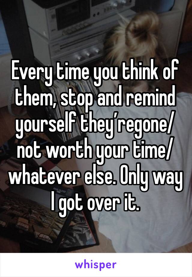 Every time you think of them, stop and remind yourself they’regone/not worth your time/whatever else. Only way I got over it.
