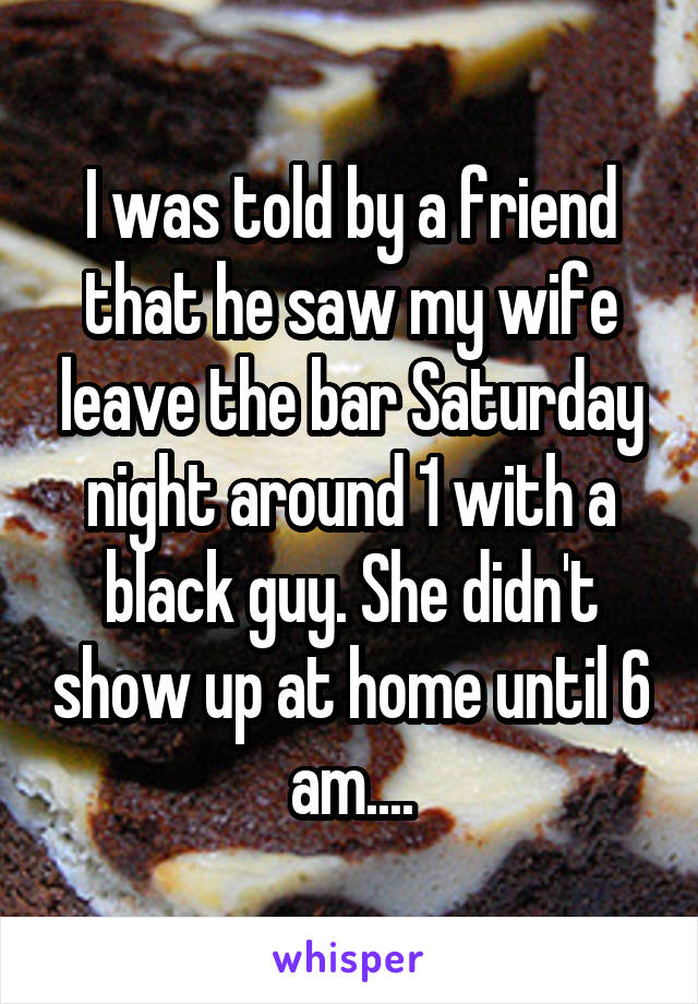 I was told by a friend that he saw my wife leave the bar Saturday night around 1 with a black guy. She didn't show up at home until 6 am....