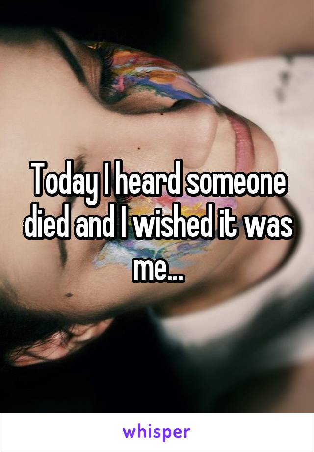 Today I heard someone died and I wished it was me...
