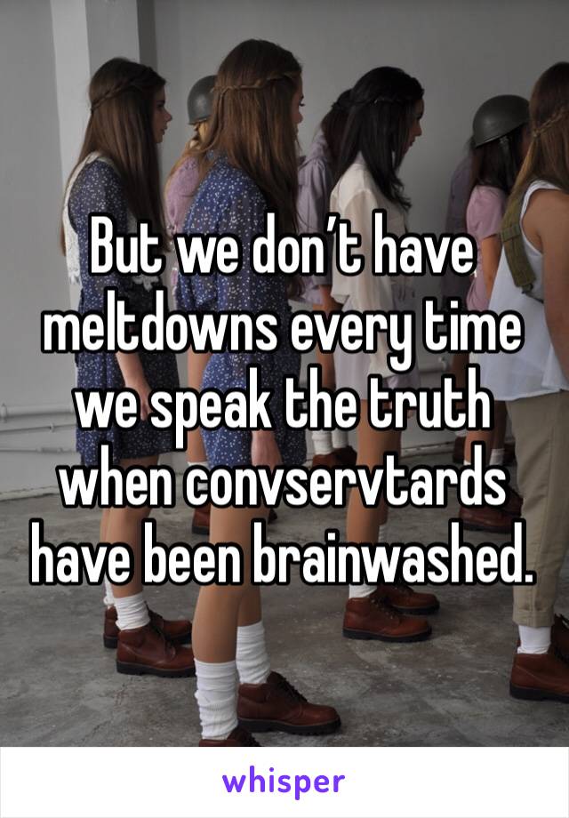 But we don’t have meltdowns every time we speak the truth when convservtards have been brainwashed.  