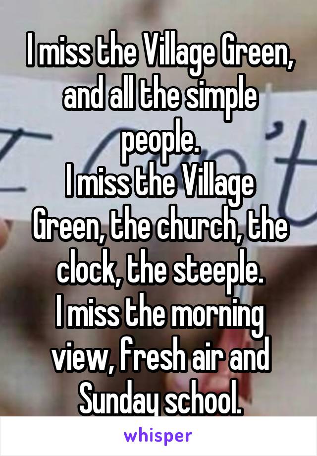 I miss the Village Green, and all the simple people.
I miss the Village Green, the church, the clock, the steeple.
I miss the morning view, fresh air and Sunday school.