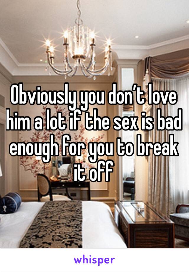 Obviously you don’t love him a lot if the sex is bad enough for you to break it off 