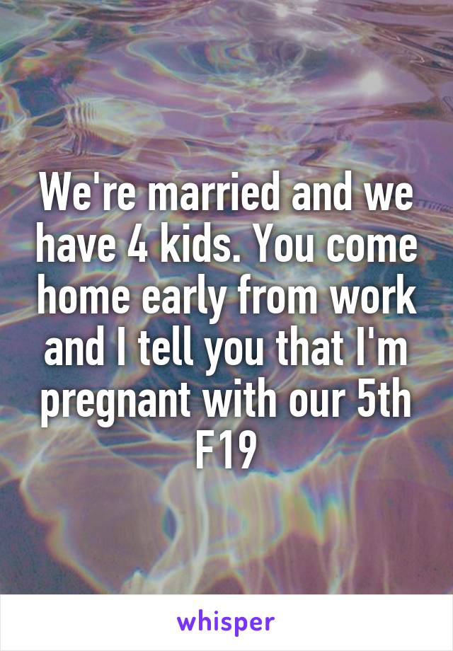 We're married and we have 4 kids. You come home early from work and I tell you that I'm pregnant with our 5th
F19