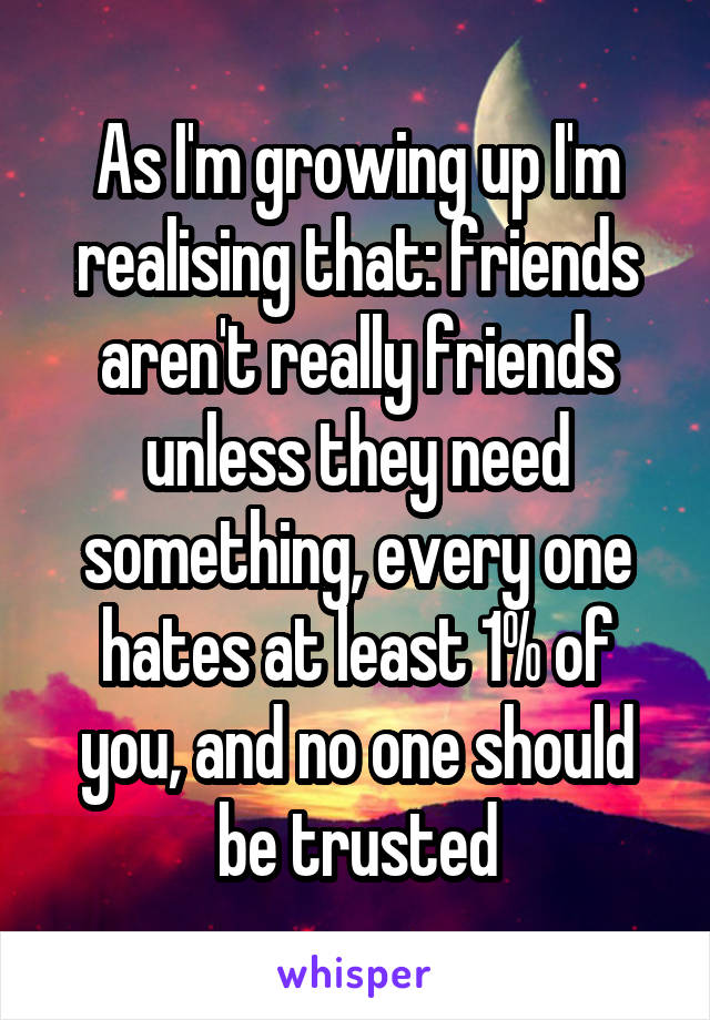 As I'm growing up I'm realising that: friends aren't really friends unless they need something, every one hates at least 1% of you, and no one should be trusted