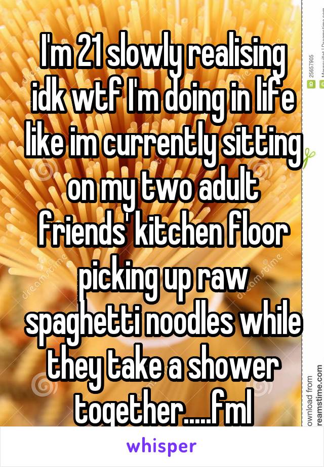 I'm 21 slowly realising idk wtf I'm doing in life like im currently sitting on my two adult friends' kitchen floor picking up raw spaghetti noodles while they take a shower together.....fml