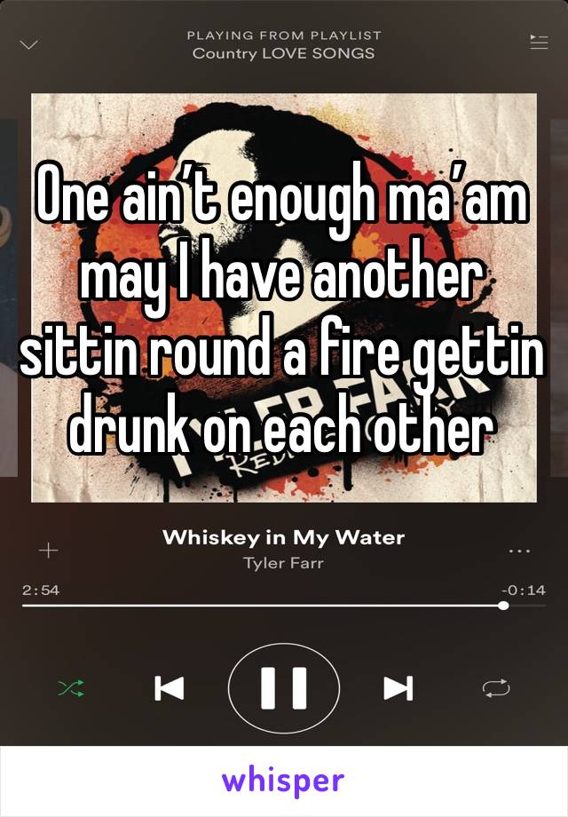 One ain’t enough ma’am may I have another sittin round a fire gettin drunk on each other 