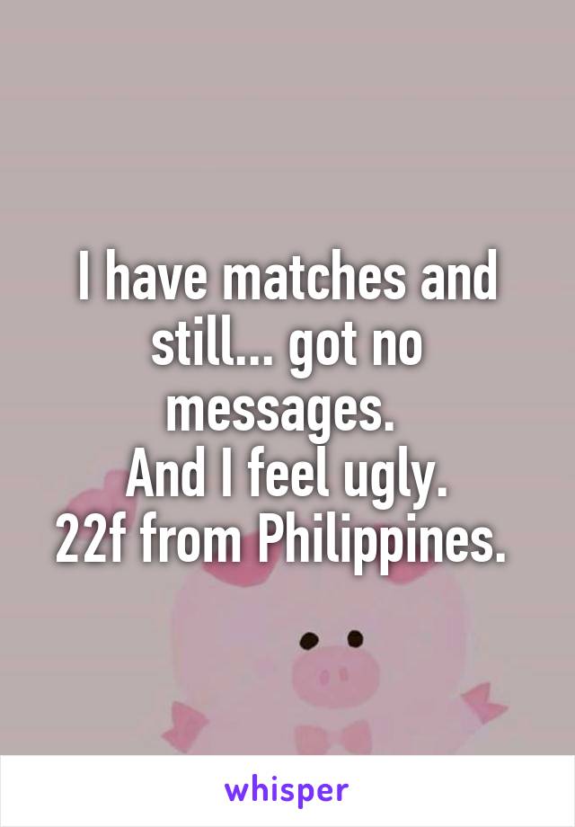 I have matches and still... got no messages. 
And I feel ugly.
22f from Philippines. 