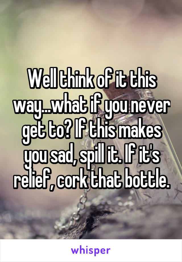 Well think of it this way...what if you never get to? If this makes you sad, spill it. If it's relief, cork that bottle.
