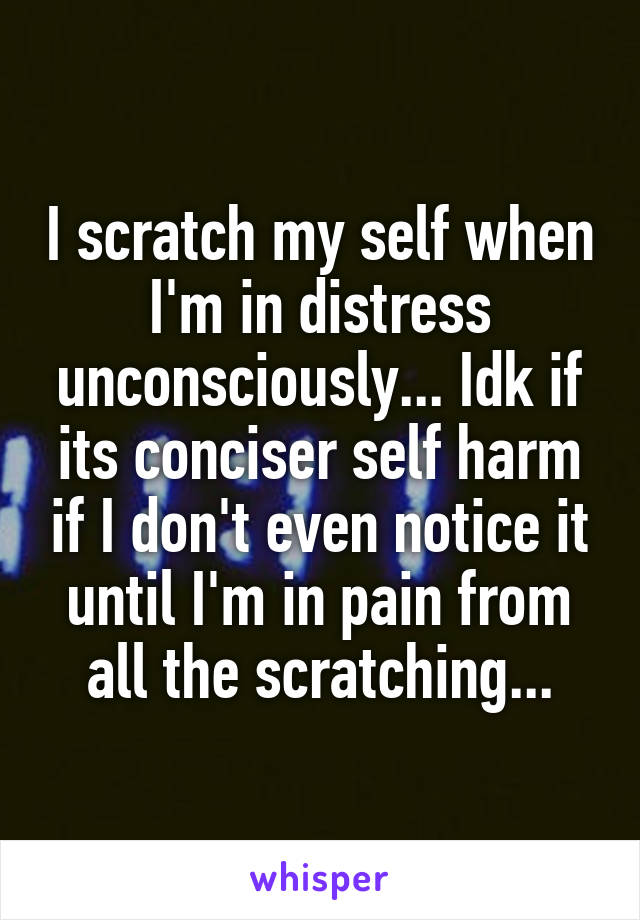 I scratch my self when I'm in distress unconsciously... Idk if its conciser self harm if I don't even notice it until I'm in pain from all the scratching...