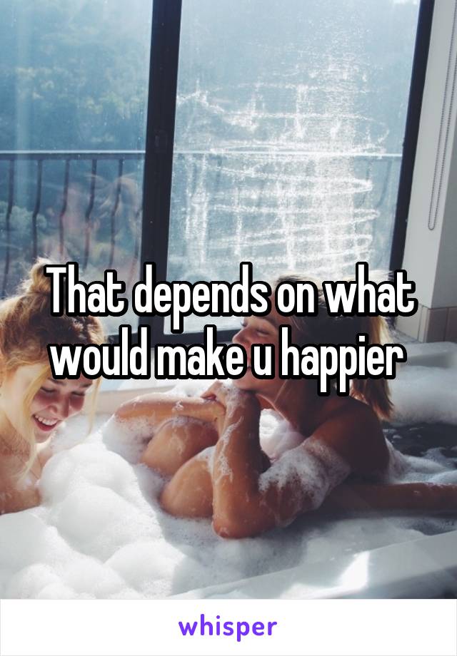 That depends on what would make u happier 