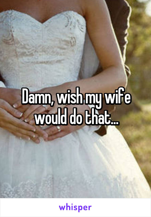 Damn, wish my wife would do that...