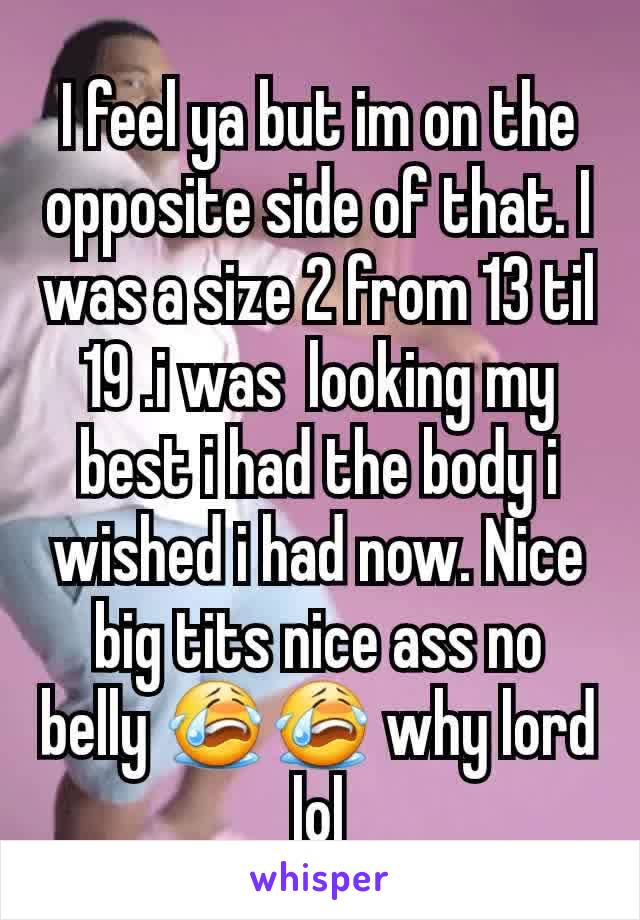 I feel ya but im on the opposite side of that. I was a size 2 from 13 til 19 .i was  looking my best i had the body i wished i had now. Nice big tits nice ass no belly 😭😭 why lord lol