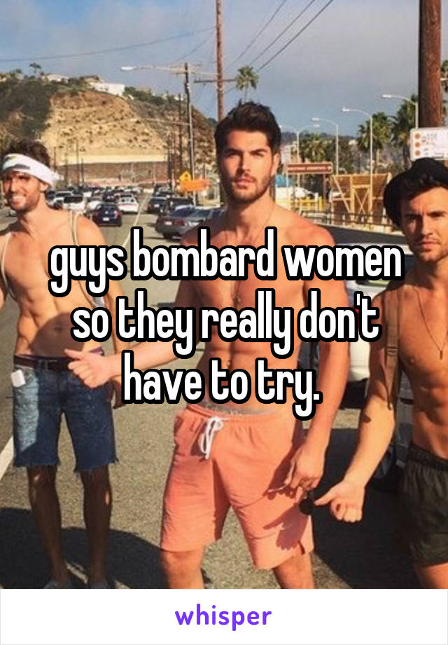 guys bombard women so they really don't have to try. 