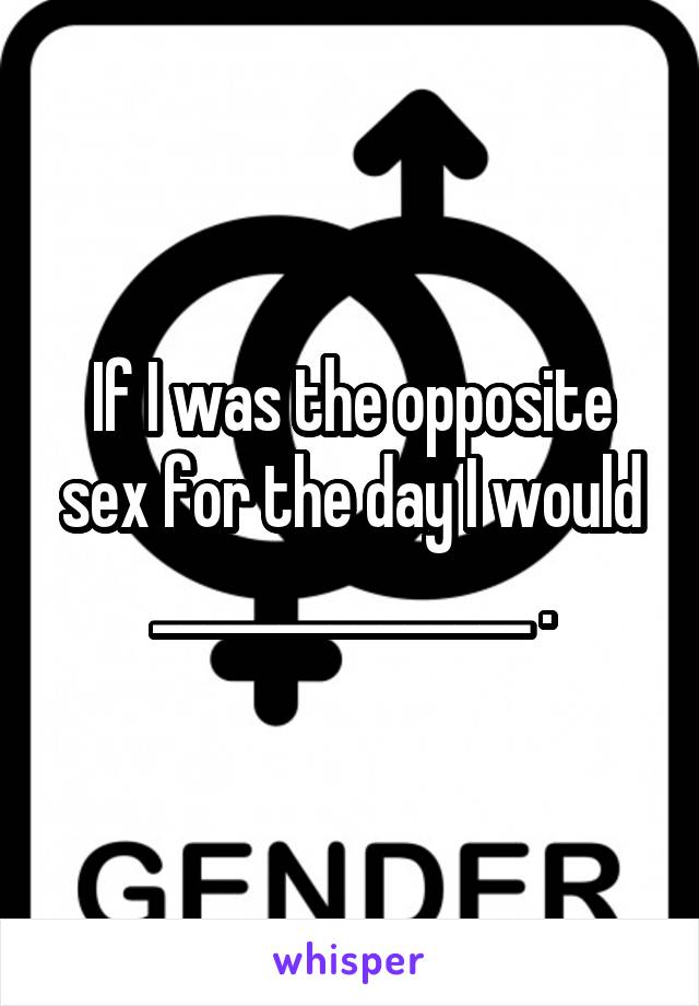 If I was the opposite sex for the day I would _______________ .