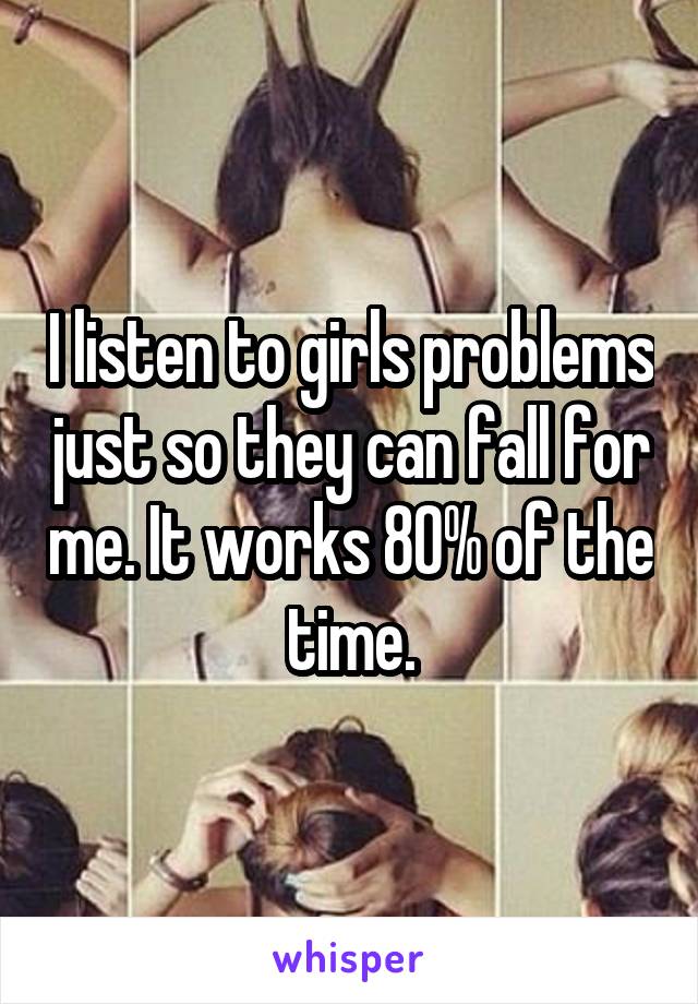 I listen to girls problems just so they can fall for me. It works 80% of the time.