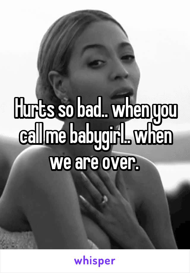Hurts so bad.. when you call me babygirl.. when we are over. 