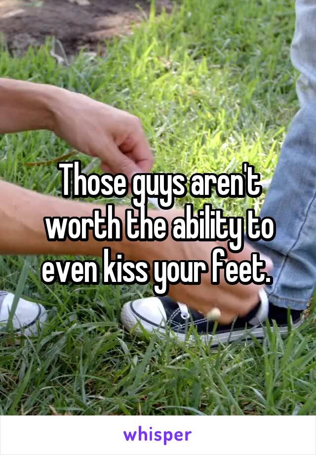 Those guys aren't worth the ability to even kiss your feet. 