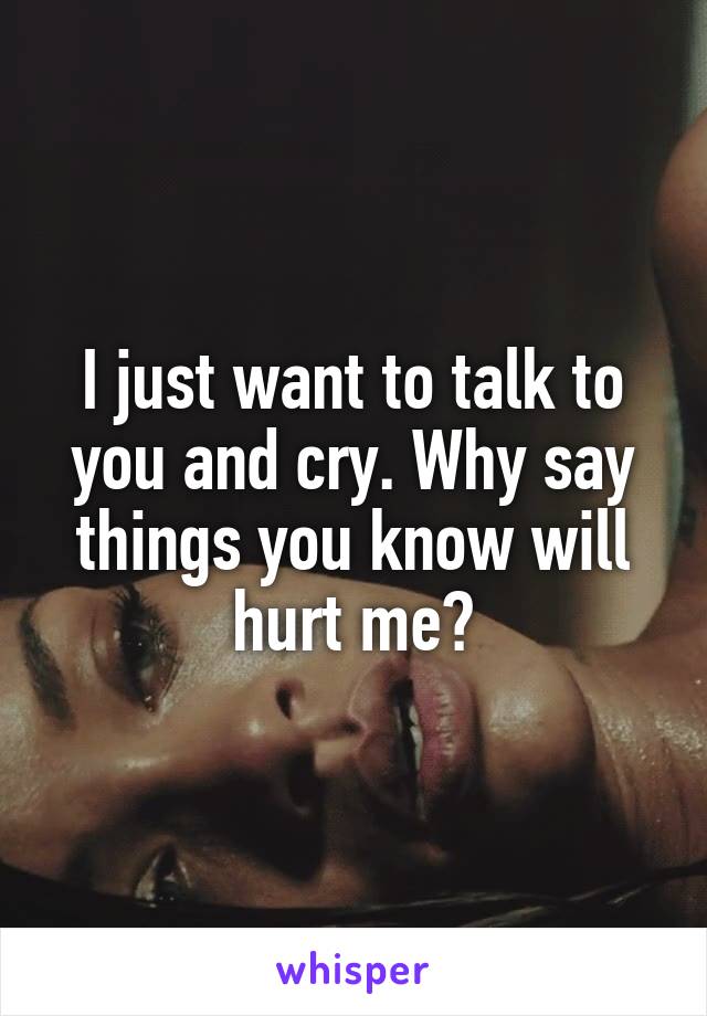 I just want to talk to you and cry. Why say things you know will hurt me?