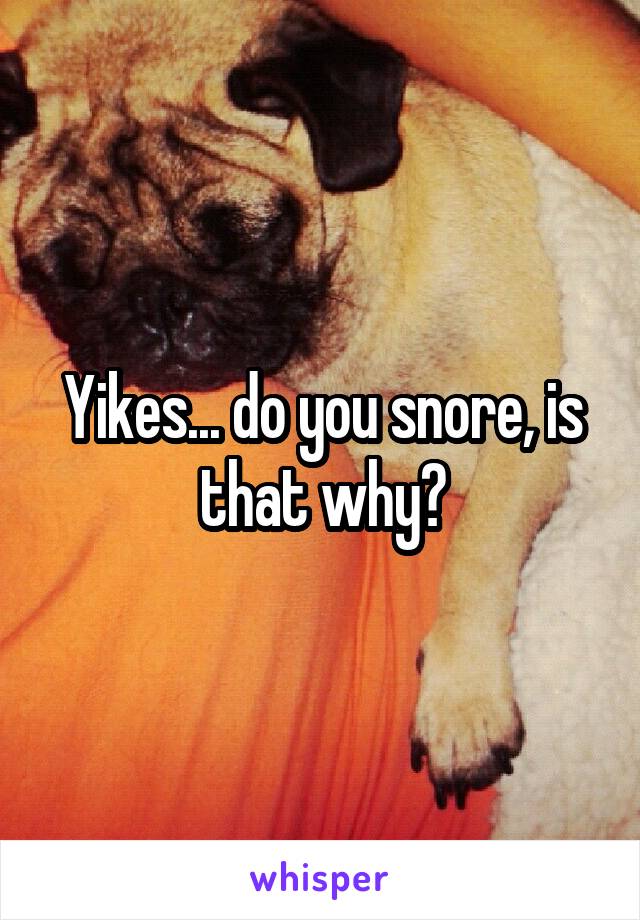 Yikes... do you snore, is that why?