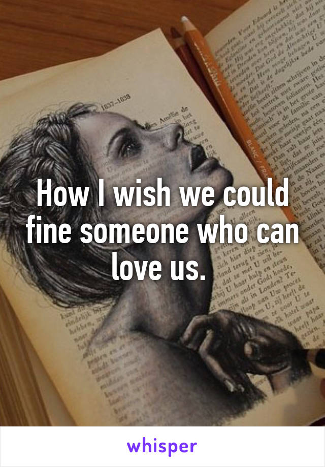 How I wish we could fine someone who can love us. 