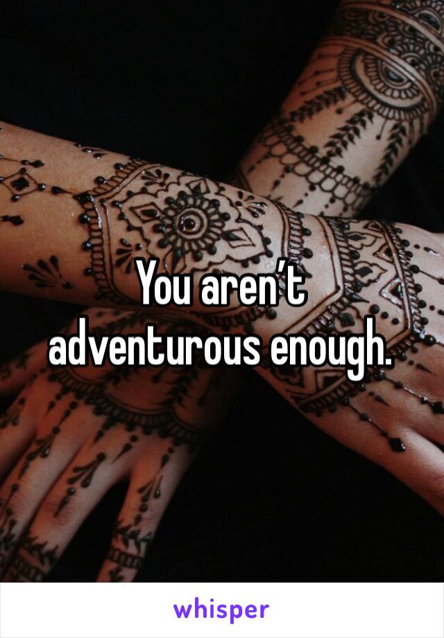 You aren’t 
adventurous enough.