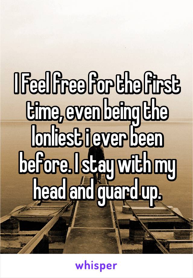 I Feel free for the first time, even being the lonliest i ever been before. I stay with my head and guard up.