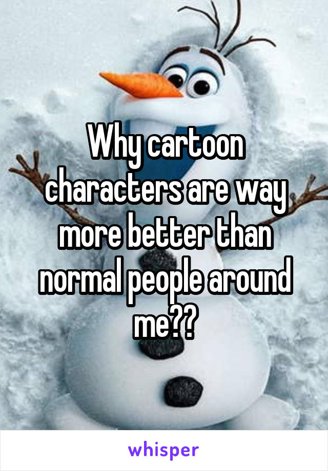 Why cartoon characters are way more better than normal people around me??