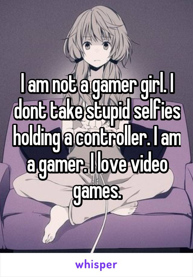 I am not a gamer girl. I dont take stupid selfies holding a controller. I am a gamer. I love video games.