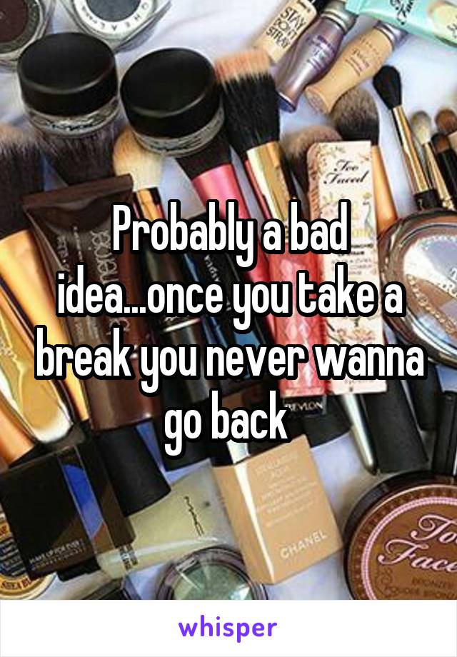 Probably a bad idea...once you take a break you never wanna go back 